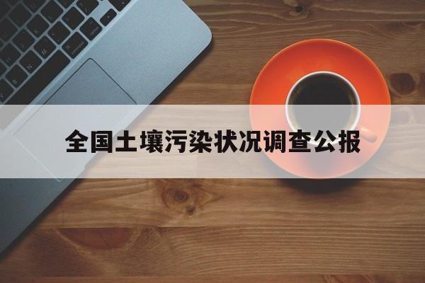 全国土壤污染状况调查公报:(土壤污染状况调查报告包括哪些内容)