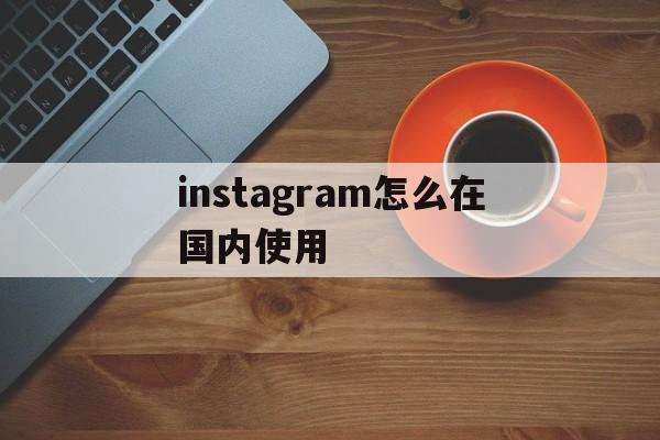 instagram怎么在国内使用:(instagram加速器永久免费版下载)