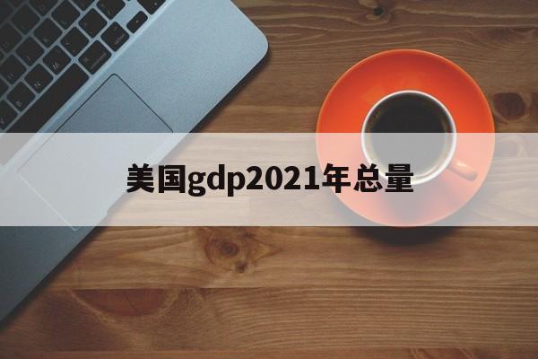 美国gdp2021年总量:(美国一年gdp收入多少人民币)