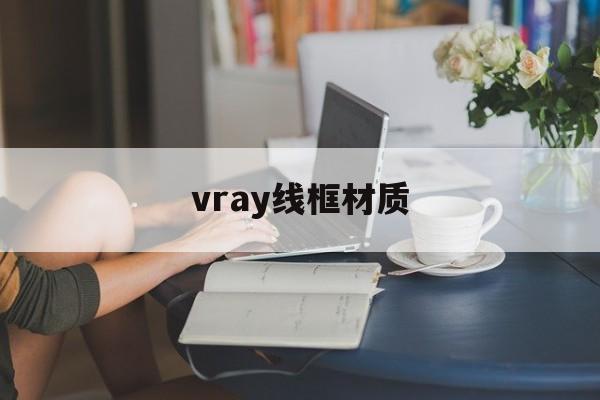 vray线框材质:(vray常用材质参数大全)